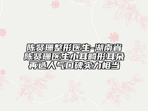 陈贤珊整形医生-湖南省陈贤珊医生小耳畸形耳朵再造人气口碑实力相当