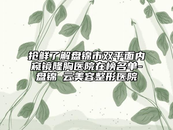 抢鲜了解盘锦市双平面内窥镜隆胸医院在榜名单-盘锦琇云美容整形医院