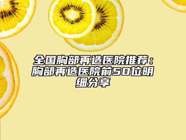 全国胸部再造医院推荐：胸部再造医院前50位明细分享