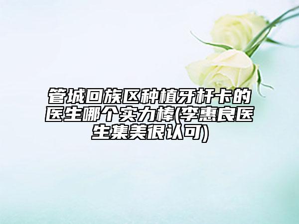 管城回族区种植牙杆卡的医生哪个实力棒(李惠良医生集美很认可)