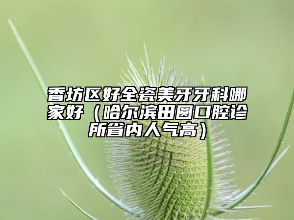 香坊区好全瓷美牙牙科哪家好（哈尔滨田圆口腔诊所省内人气高）