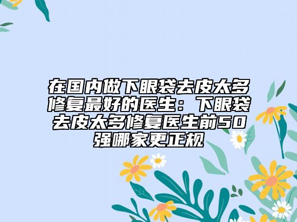 在国内做下眼袋去皮太多修复最好的医生：下眼袋去皮太多修复医生前50强哪家更正规