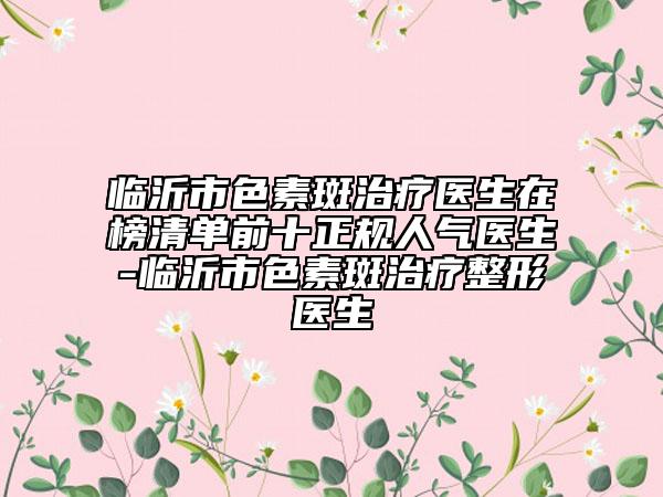临沂市色素斑治疗医生在榜清单前十正规人气医生-临沂市色素斑治疗整形医生