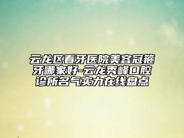 云龙区看牙医院美容冠箍牙哪家好-云龙秀峰口腔诊所名气实力在线盘点