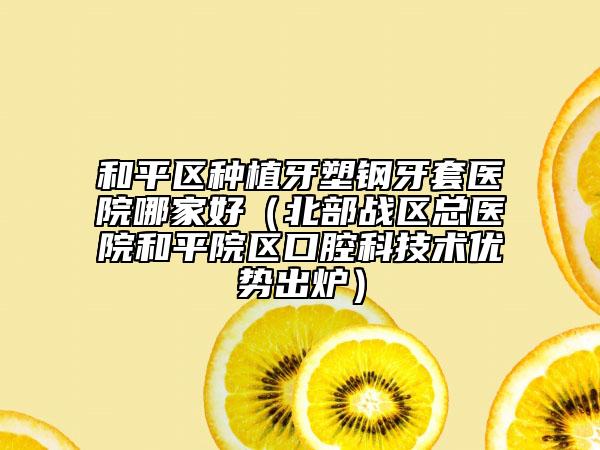 和平区种植牙塑钢牙套医院哪家好（北部战区总医院和平院区口腔科技术优势出炉）