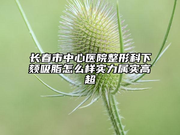 长春市中心医院整形科下颏吸脂怎么样实力属实高超