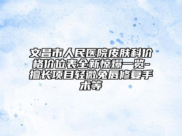 文昌市人民医院皮肤科价格价位表全新惊爆一览-擅长项目轻微兔唇修复手术等