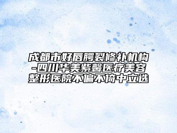 成都市好唇腭裂修补机构-四川华美紫馨医疗美容整形医院不偏不倚中立选