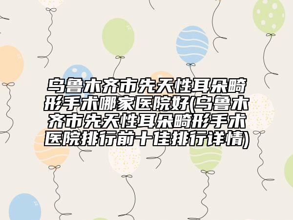 乌鲁木齐市先天性耳朵畸形手术哪家医院好(乌鲁木齐市先天性耳朵畸形手术医院排行前十佳排行详情)