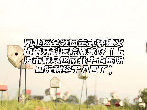 闸北区全颌固定式种植义齿的牙科医院哪家好（上海市静安区闸北中心医院口腔科终于入围了）