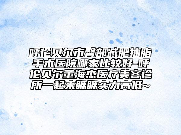 呼伦贝尔市臀部减肥抽脂手术医院哪家比较好-呼伦贝尔董海杰医疗美容诊所一起来瞧瞧实力高低~
