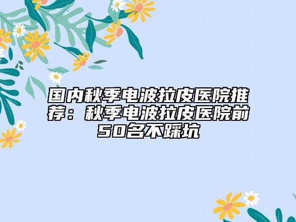 国内秋季电波拉皮医院推荐：秋季电波拉皮医院前50名不踩坑