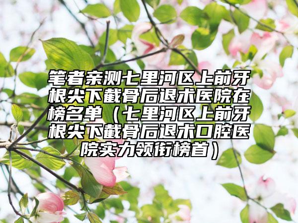 笔者亲测七里河区上前牙根尖下截骨后退术医院在榜名单（七里河区上前牙根尖下截骨后退术口腔医院实力领衔榜首）