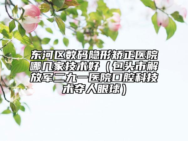 东河区数码隐形矫正医院哪几家技术好（包头市解放军二九一医院口腔科技术夺人眼球）