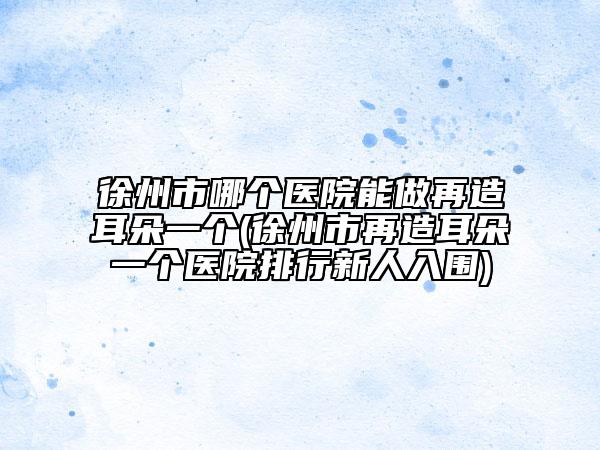 徐州市哪个医院能做再造耳朵一个(徐州市再造耳朵一个医院排行新人入围)