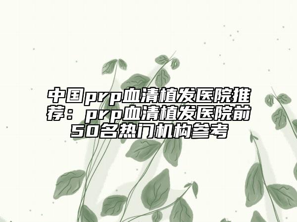 中国prp血清植发医院推荐：prp血清植发医院前50名热门机构参考