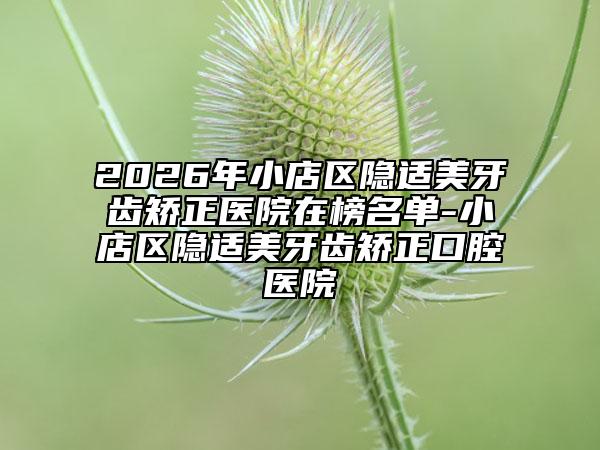 2026年小店区隐适美牙齿矫正医院在榜名单-小店区隐适美牙齿矫正口腔医院