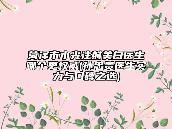 菏泽市水光注射美白医生哪个更权威(孙忠贵医生实力与口碑之选)