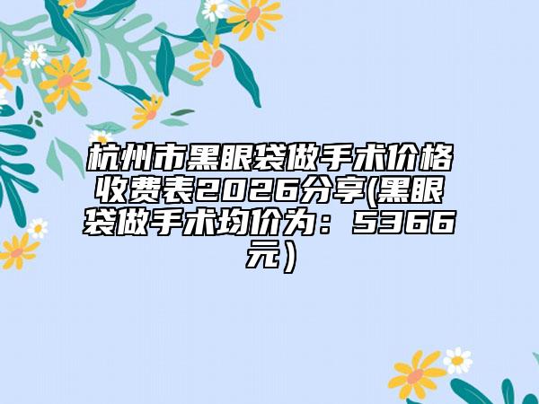杭州市黑眼袋做手术价格收费表2026分享(黑眼袋做手术均价为：5366元）