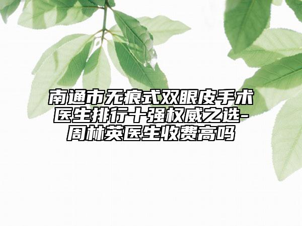 南通市无痕式双眼皮手术医生排行十强权威之选-周林英医生收费高吗
