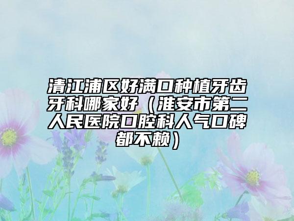 清江浦区好满口种植牙齿牙科哪家好（淮安市第二人民医院口腔科人气口碑都不赖）
