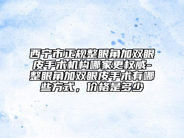 西宁市正规整眼角加双眼皮手术机构哪家更权威-整眼角加双眼皮手术有哪些方式，价格是多少