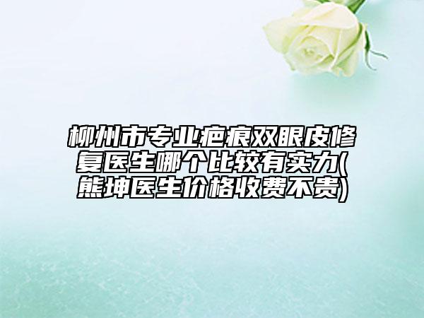 柳州市专业疤痕双眼皮修复医生哪个比较有实力(熊坤医生价格收费不贵)