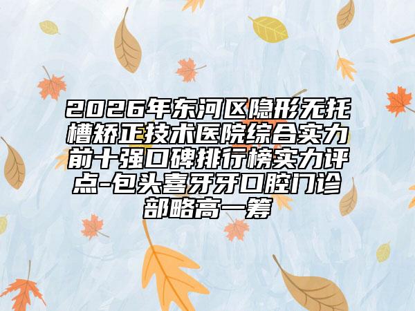 2026年东河区隐形无托槽矫正技术医院综合实力前十强口碑排行榜实力评点-包头喜牙牙口腔门诊部略高一筹