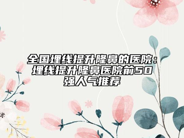 全国埋线提升隆鼻的医院：埋线提升隆鼻医院前50强人气推荐