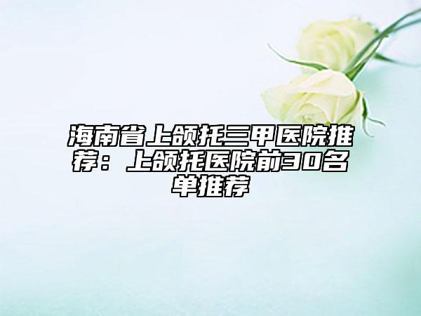 海南省上颌托三甲医院推荐：上颌托医院前30名单推荐