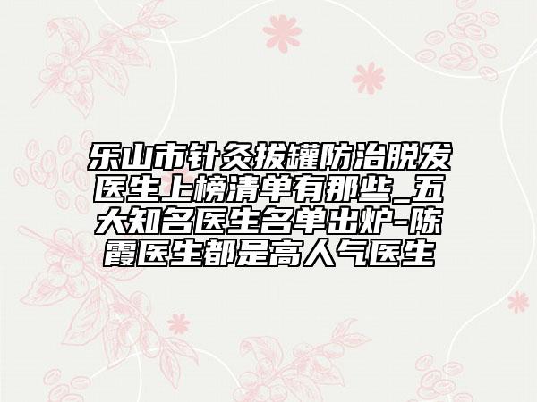乐山市针灸拔罐防治脱发医生上榜清单有那些_五大知名医生名单出炉-陈霞医生都是高人气医生