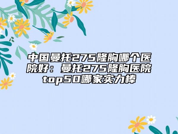 中国曼托275隆胸哪个医院好：曼托275隆胸医院top50哪家实力棒