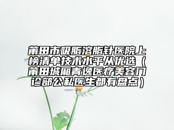 莆田市吸脂溶脂针医院上榜清单技术水平从优选（莆田城厢青逸医疗美容门诊部公私医生都有盘点）