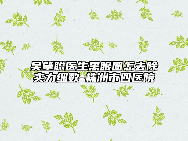 吴肇聪医生黑眼圈怎去除实力细数-株洲市四医院