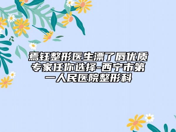 焉钰整形医生漂了唇优质专家任你选择-西宁市第一人民医院整形科