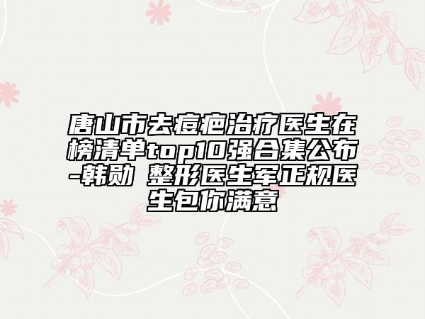 唐山市去痘疤治疗医生在榜清单top10强合集公布-韩勋‌整形医生军正规医生包你满意