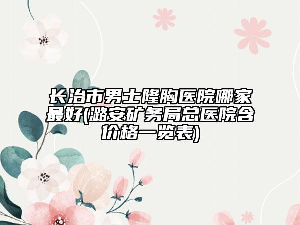 长治市男士隆胸医院哪家最好(潞安矿务局总医院含价格一览表)