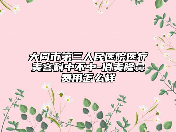 大同市第三人民医院医疗美容科中不中-俏美隆鼻费用怎么样
