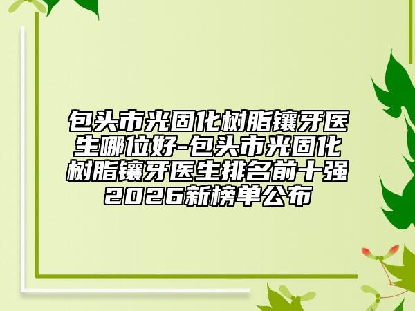 包头市光固化树脂镶牙医生哪位好-包头市光固化树脂镶牙医生排名前十强2026新榜单公布