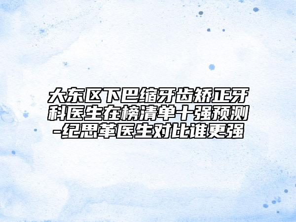 大东区下巴缩牙齿矫正牙科医生在榜清单十强预测-纪思革医生对比谁更强