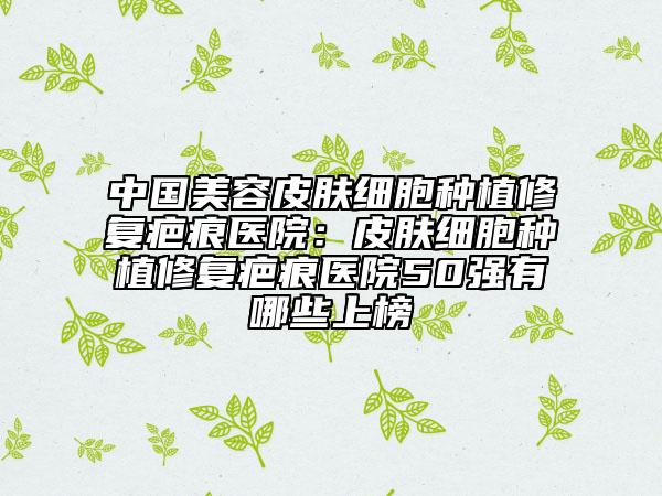 中国美容皮肤细胞种植修复疤痕医院：皮肤细胞种植修复疤痕医院50强有哪些上榜