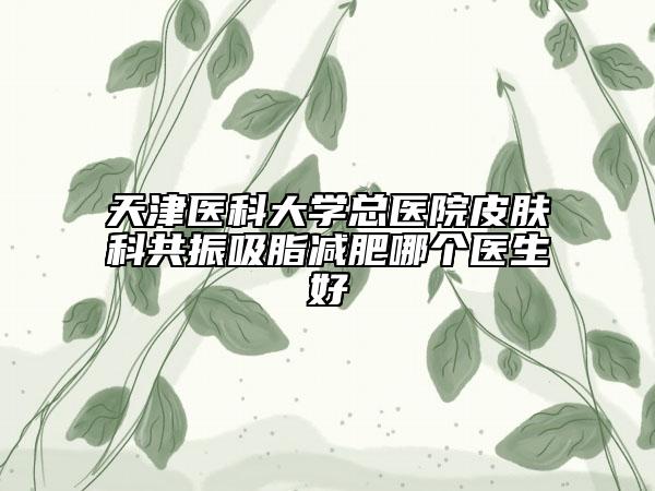 天津医科大学总医院皮肤科共振吸脂减肥哪个医生好