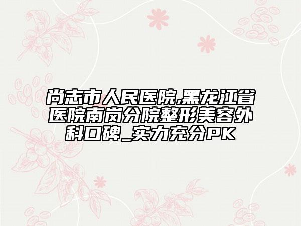 尚志市人民医院,黑龙江省医院南岗分院整形美容外科口碑_实力充分PK