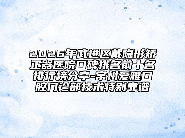 2026年武进区戴隐形矫正器医院口碑排名前十名排行榜分享-常州爱雅口腔门诊部技术特别靠谱