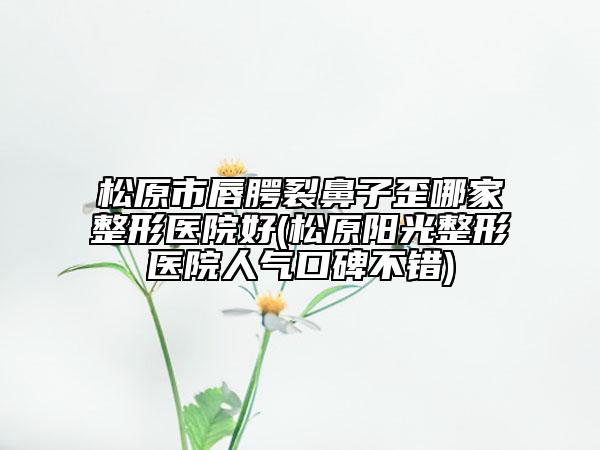 松原市唇腭裂鼻子歪哪家整形医院好(松原阳光整形医院人气口碑不错)