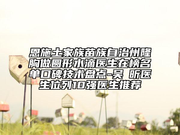 恩施土家族苗族自治州隆胸做圆形水滴医生在榜名单口碑技术盘点-吴彧昕医生位列10强医生推荐