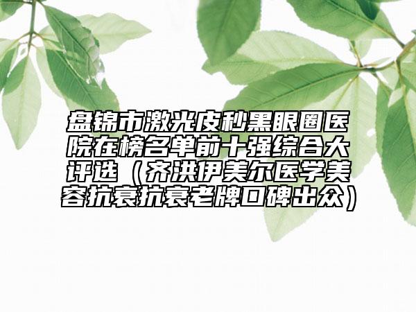 盘锦市激光皮秒黑眼圈医院在榜名单前十强综合大评选（齐洪伊美尔医学美容抗衰抗衰老牌口碑出众）