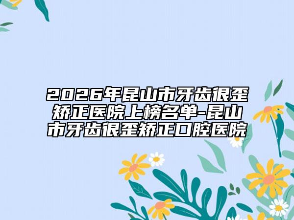 2026年昆山市牙齿很歪矫正医院上榜名单-昆山市牙齿很歪矫正口腔医院