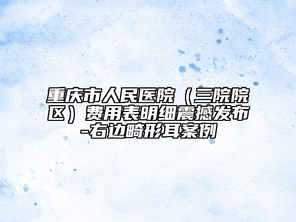 重庆市人民医院（三院院区）费用表明细震撼发布-右边畸形耳案例