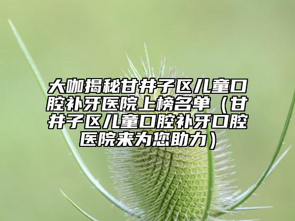 大咖揭秘甘井子区儿童口腔补牙医院上榜名单（甘井子区儿童口腔补牙口腔医院来为您助力）
